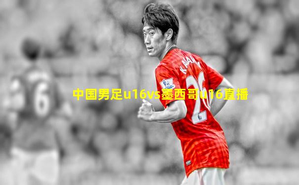 中国男足u16vs墨西哥u16直播
