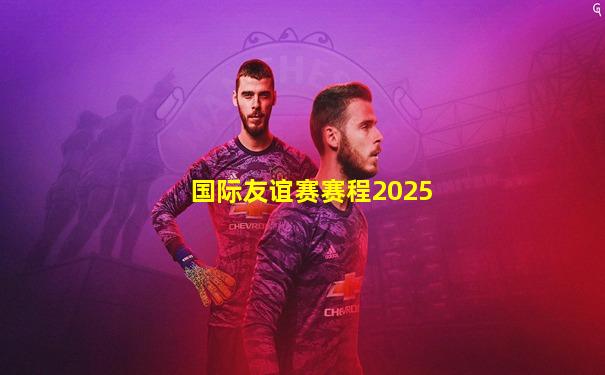 国际友谊赛赛程2025